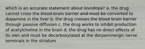 which is an accurate statement about levodopa? a. the drug cannot cross the blood-brain barrier and must be converted to dopamine in the liver b. the drug crosses the blood brain barrier through passive diffusion c. the drug works to inhibit production of acetylcholine in the brain d. the drug has no direct effects of its own and must be decarboxylated at the dorpaminergic nerve terminals in the striatum