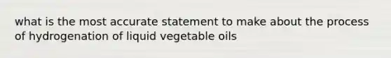 what is the most accurate statement to make about the process of hydrogenation of liquid vegetable oils