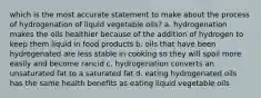 which is the most accurate statement to make about the process of hydrogenation of liquid vegetable oils? a. hydrogenation makes the oils healthier because of the addition of hydrogen to keep them liquid in food products b. oils that have been hydrogenated are less stable in cooking so they will spoil more easily and become rancid c. hydrogenation converts an unsaturated fat to a saturated fat d. eating hydrogenated oils has the same health benefits as eating liquid vegetable oils