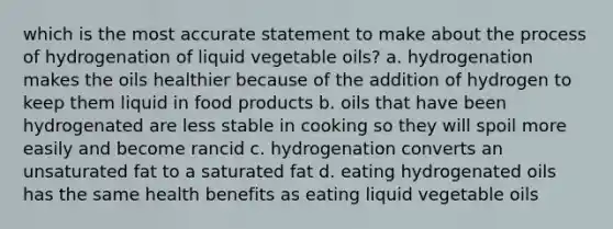 which is the most accurate statement to make about the process of hydrogenation of liquid vegetable oils? a. hydrogenation makes the oils healthier because of the addition of hydrogen to keep them liquid in food products b. oils that have been hydrogenated are less stable in cooking so they will spoil more easily and become rancid c. hydrogenation converts an unsaturated fat to a saturated fat d. eating hydrogenated oils has the same health benefits as eating liquid vegetable oils