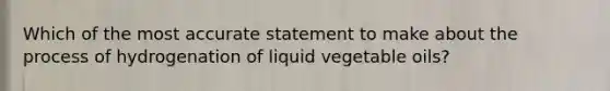 Which of the most accurate statement to make about the process of hydrogenation of liquid vegetable oils?