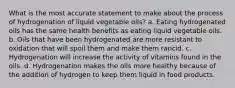 What is the most accurate statement to make about the process of hydrogenation of liquid vegetable oils? a. Eating hydrogenated oils has the same health benefits as eating liquid vegetable oils. b. Oils that have been hydrogenated are more resistant to oxidation that will spoil them and make them rancid. c. Hydrogenation will increase the activity of vitamins found in the oils. d. Hydrogenation makes the oils more healthy because of the addition of hydrogen to keep them liquid in food products.