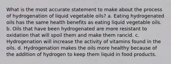 What is the most accurate statement to make about the process of hydrogenation of liquid vegetable oils? a. Eating hydrogenated oils has the same health benefits as eating liquid vegetable oils. b. Oils that have been hydrogenated are more resistant to oxidation that will spoil them and make them rancid. c. Hydrogenation will increase the activity of vitamins found in the oils. d. Hydrogenation makes the oils more healthy because of the addition of hydrogen to keep them liquid in food products.