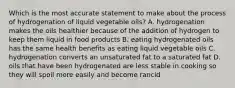 Which is the most accurate statement to make about the process of hydrogenation of liquid vegetable oils? A. hydrogenation makes the oils healthier because of the addition of hydrogen to keep them liquid in food products B. eating hydrogenated oils has the same health benefits as eating liquid vegetable oils C. hydrogenation converts an unsaturated fat to a saturated fat D. oils that have been hydrogenated are less stable in cooking so they will spoil more easily and become rancid