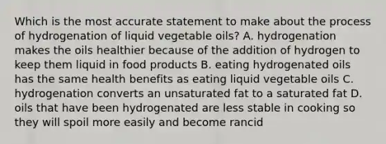 Which is the most accurate statement to make about the process of hydrogenation of liquid vegetable oils? A. hydrogenation makes the oils healthier because of the addition of hydrogen to keep them liquid in food products B. eating hydrogenated oils has the same health benefits as eating liquid vegetable oils C. hydrogenation converts an unsaturated fat to a saturated fat D. oils that have been hydrogenated are less stable in cooking so they will spoil more easily and become rancid