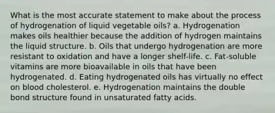 What is the most accurate statement to make about the process of hydrogenation of liquid vegetable oils? a. Hydrogenation makes oils healthier because the addition of hydrogen maintains the liquid structure. b. Oils that undergo hydrogenation are more resistant to oxidation and have a longer shelf-life. c. Fat-soluble vitamins are more bioavailable in oils that have been hydrogenated. d. Eating hydrogenated oils has virtually no effect on blood cholesterol. e. Hydrogenation maintains the double bond structure found in unsaturated fatty acids.