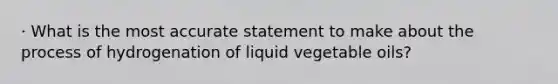 · What is the most accurate statement to make about the process of hydrogenation of liquid vegetable oils?