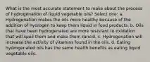 What is the most accurate statement to make about the process of hydrogenation of liquid vegetable oils? Select one: a. Hydrogenation makes the oils more healthy because of the addition of hydrogen to keep them liquid in food products. b. Oils that have been hydrogenated are more resistant to oxidation that will spoil them and make them rancid. c. Hydrogenation will increase the activity of vitamins found in the oils. d. Eating hydrogenated oils has the same health benefits as eating liquid vegetable oils.