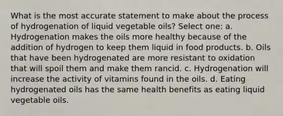 What is the most accurate statement to make about the process of hydrogenation of liquid vegetable oils? Select one: a. Hydrogenation makes the oils more healthy because of the addition of hydrogen to keep them liquid in food products. b. Oils that have been hydrogenated are more resistant to oxidation that will spoil them and make them rancid. c. Hydrogenation will increase the activity of vitamins found in the oils. d. Eating hydrogenated oils has the same health benefits as eating liquid vegetable oils.