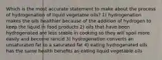 Which is the most accurate statement to make about the process of hydrogenation of liquid vegetable oils? 1) hydrogenation makes the oils healthier because of the addition of hydrogen to keep the liquid in food products 2) oils that have been hydrogenated are less stable in cooking so they will spoil more easily and become rancid 3) hydrogenation converts an unsaturated fat to a saturated fat 4) eating hydrogenated oils has the same health benefits as eating liquid vegetable oils