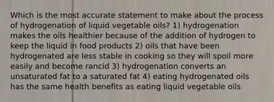 Which is the most accurate statement to make about the process of hydrogenation of liquid vegetable oils? 1) hydrogenation makes the oils healthier because of the addition of hydrogen to keep the liquid in food products 2) oils that have been hydrogenated are less stable in cooking so they will spoil more easily and become rancid 3) hydrogenation converts an unsaturated fat to a saturated fat 4) eating hydrogenated oils has the same health benefits as eating liquid vegetable oils