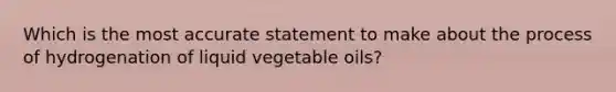 Which is the most accurate statement to make about the process of hydrogenation of liquid vegetable oils?