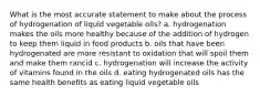 What is the most accurate statement to make about the process of hydrogenation of liquid vegetable oils? a. hydrogenation makes the oils more healthy because of the addition of hydrogen to keep them liquid in food products b. oils that have been hydrogenated are more resistant to oxidation that will spoil them and make them rancid c. hydrogenation will increase the activity of vitamins found in the oils d. eating hydrogenated oils has the same health benefits as eating liquid vegetable oils