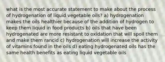 what is the most accurate statement to make about the process of hydrogenation of liquid vegetable oils? a) hydrogenation makes the oils healthier because of the addition of hydrogen to keep them liquid in food products b) oils that have been hydrogenated are more resistant to oxidation that will spoil them and make them rancid c) hydrogenation will increase the activity of vitamins found in the oils d) eating hydrogenated oils has the same health benefits as eating liquid vegetable oils