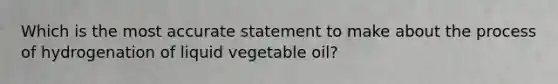 Which is the most accurate statement to make about the process of hydrogenation of liquid vegetable oil?