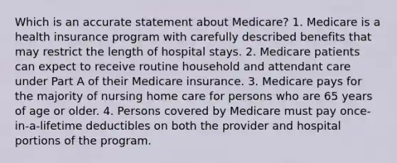 Which is an accurate statement about Medicare? 1. Medicare is a health insurance program with carefully described benefits that may restrict the length of hospital stays. 2. Medicare patients can expect to receive routine household and attendant care under Part A of their Medicare insurance. 3. Medicare pays for the majority of nursing home care for persons who are 65 years of age or older. 4. Persons covered by Medicare must pay once-in-a-lifetime deductibles on both the provider and hospital portions of the program.