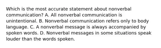 Which is the most accurate statement about nonverbal communication? A. All nonverbal communication is unintentional. B. Nonverbal communication refers only to body language. C. A nonverbal message is always accompanied by spoken words. D. Nonverbal messages in some situations speak louder than the words spoken.