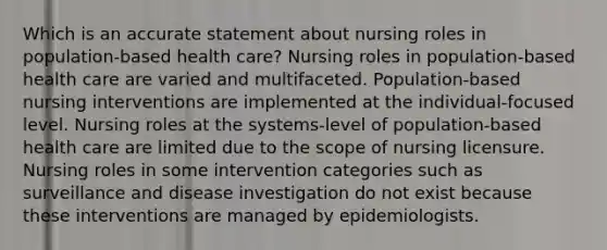 Which is an accurate statement about nursing roles in population-based health care? Nursing roles in population-based health care are varied and multifaceted. Population-based nursing interventions are implemented at the individual-focused level. Nursing roles at the systems-level of population-based health care are limited due to the scope of nursing licensure. Nursing roles in some intervention categories such as surveillance and disease investigation do not exist because these interventions are managed by epidemiologists.