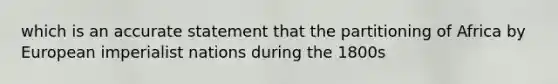 which is an accurate statement that the partitioning of Africa by European imperialist nations during the 1800s