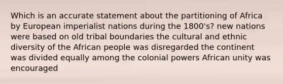 Which is an accurate statement about the partitioning of Africa by European imperialist nations during the 1800's? new nations were based on old tribal boundaries the cultural and ethnic diversity of the African people was disregarded the continent was divided equally among the colonial powers African unity was encouraged