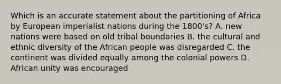 Which is an accurate statement about the partitioning of Africa by European imperialist nations during the 1800's? A. new nations were based on old tribal boundaries B. the cultural and ethnic diversity of the African people was disregarded C. the continent was divided equally among the colonial powers D. African unity was encouraged