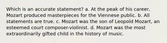 Which is an accurate statement? a. At the peak of his career, Mozart produced masterpieces for the Viennese public. b. All statements are true. c. Mozart was the son of Leopold Mozart, an esteemed court composer-violinist. d. Mozart was the most extraordinarily gifted child in the history of music.