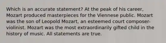 Which is an accurate statement? At the peak of his career, Mozart produced masterpieces for the Viennese public. Mozart was the son of Leopold Mozart, an esteemed court composer-violinist. Mozart was the most extraordinarily gifted child in the history of music. All statements are true.