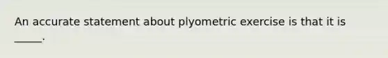 An accurate statement about plyometric exercise is that it is _____.