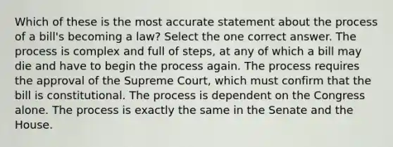 Which of these is the most accurate statement about the process of a bill's becoming a law? Select the one correct answer. The process is complex and full of steps, at any of which a bill may die and have to begin the process again. The process requires the approval of the Supreme Court, which must confirm that the bill is constitutional. The process is dependent on the Congress alone. The process is exactly the same in the Senate and the House.