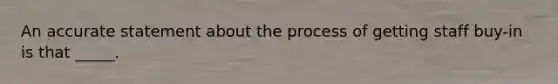 An accurate statement about the process of getting staff buy-in is that _____.