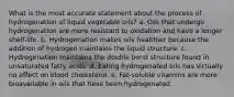 What is the most accurate statement about the process of hydrogenation of liquid vegetable oils? a. Oils that undergo hydrogenation are more resistant to oxidation and have a longer shelf-life. b. Hydrogenation makes oils healthier because the addition of hydrogen maintains the liquid structure. c. Hydrogenation maintains the double bond structure found in unsaturated fatty acids. d. Eating hydrogenated oils has virtually no effect on blood cholesterol. e. Fat-soluble vitamins are more bioavailable in oils that have been hydrogenated.