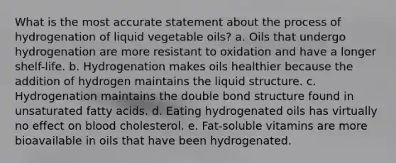 What is the most accurate statement about the process of hydrogenation of liquid vegetable oils? a. Oils that undergo hydrogenation are more resistant to oxidation and have a longer shelf-life. b. Hydrogenation makes oils healthier because the addition of hydrogen maintains the liquid structure. c. Hydrogenation maintains the double bond structure found in unsaturated fatty acids. d. Eating hydrogenated oils has virtually no effect on blood cholesterol. e. Fat-soluble vitamins are more bioavailable in oils that have been hydrogenated.