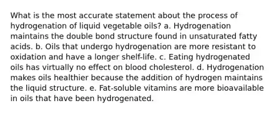 What is the most accurate statement about the process of hydrogenation of liquid vegetable oils? a. Hydrogenation maintains the double bond structure found in unsaturated fatty acids. b. Oils that undergo hydrogenation are more resistant to oxidation and have a longer shelf-life. c. Eating hydrogenated oils has virtually no effect on blood cholesterol. d. Hydrogenation makes oils healthier because the addition of hydrogen maintains the liquid structure. e. Fat-soluble vitamins are more bioavailable in oils that have been hydrogenated.