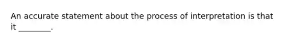 An accurate statement about the process of interpretation is that it ________.