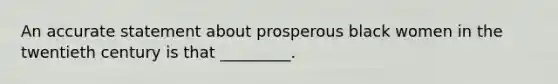 An accurate statement about prosperous black women in the twentieth century is that _________.