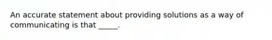 An accurate statement about providing solutions as a way of communicating is that _____.