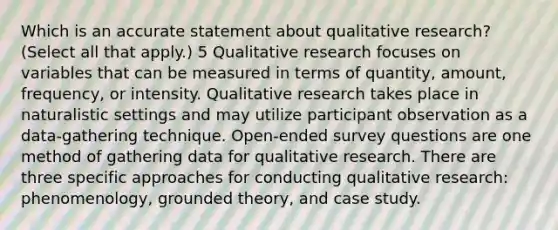 Which is an accurate statement about qualitative research? (Select all that apply.) 5 Qualitative research focuses on variables that can be measured in terms of quantity, amount, frequency, or intensity. Qualitative research takes place in naturalistic settings and may utilize participant observation as a data-gathering technique. Open-ended survey questions are one method of gathering data for qualitative research. There are three specific approaches for conducting qualitative research: phenomenology, grounded theory, and case study.