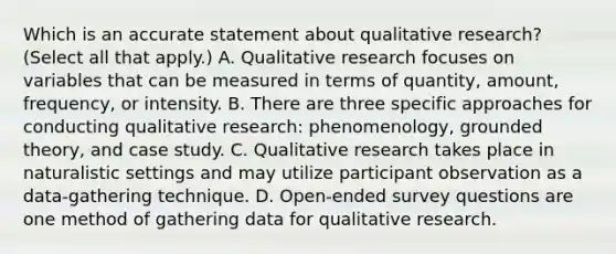 Which is an accurate statement about qualitative research? (Select all that apply.) A. Qualitative research focuses on variables that can be measured in terms of quantity, amount, frequency, or intensity. B. There are three specific approaches for conducting qualitative research: phenomenology, grounded theory, and case study. C. Qualitative research takes place in naturalistic settings and may utilize participant observation as a data-gathering technique. D. Open-ended survey questions are one method of gathering data for qualitative research.