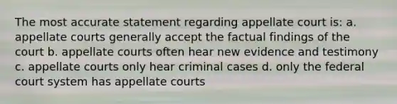 The most accurate statement regarding appellate court is: a. appellate courts generally accept the factual findings of the court b. appellate courts often hear new evidence and testimony c. appellate courts only hear criminal cases d. only the federal court system has appellate courts