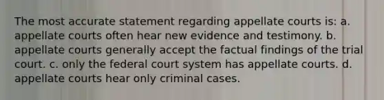 The most accurate statement regarding appellate courts is: a. appellate courts often hear new evidence and testimony. b. appellate courts generally accept the factual findings of the trial court. c. only <a href='https://www.questionai.com/knowledge/kpreRDKlD3-the-federal-court-system' class='anchor-knowledge'>the federal court system</a> has appellate courts. d. appellate courts hear only criminal cases.