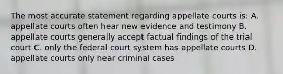 The most accurate statement regarding appellate courts is: A. appellate courts often hear new evidence and testimony B. appellate courts generally accept factual findings of the trial court C. only the federal court system has appellate courts D. appellate courts only hear criminal cases