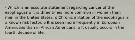 · Which is an accurate statement regarding cancer of the esophagus? o It is three times more common in women than men in the United States. o Chronic irritation of the esophagus is a known risk factor. o It is seen more frequently in European Americans than in African Americans. o It usually occurs in the fourth decade of life.