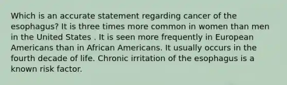 Which is an accurate statement regarding cancer of the esophagus? It is three times more common in women than men in the United States . It is seen more frequently in European Americans than in African Americans. It usually occurs in the fourth decade of life. Chronic irritation of the esophagus is a known risk factor.