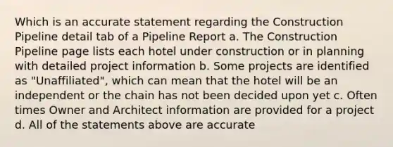 Which is an accurate statement regarding the Construction Pipeline detail tab of a Pipeline Report a. The Construction Pipeline page lists each hotel under construction or in planning with detailed project information b. Some projects are identified as "Unaffiliated", which can mean that the hotel will be an independent or the chain has not been decided upon yet c. Often times Owner and Architect information are provided for a project d. All of the statements above are accurate