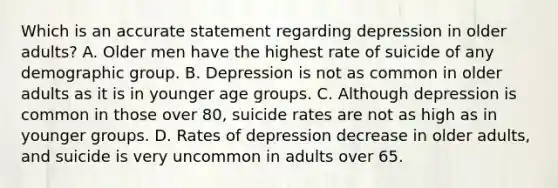 Which is an accurate statement regarding depression in older adults? A. Older men have the highest rate of suicide of any demographic group. B. Depression is not as common in older adults as it is in younger age groups. C. Although depression is common in those over 80, suicide rates are not as high as in younger groups. D. Rates of depression decrease in older adults, and suicide is very uncommon in adults over 65.