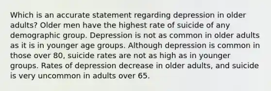 Which is an accurate statement regarding depression in older adults? Older men have the highest rate of suicide of any demographic group. Depression is not as common in older adults as it is in younger age groups. Although depression is common in those over 80, suicide rates are not as high as in younger groups. Rates of depression decrease in older adults, and suicide is very uncommon in adults over 65.