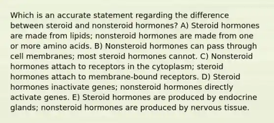 Which is an accurate statement regarding the difference between steroid and nonsteroid hormones? A) Steroid hormones are made from lipids; nonsteroid hormones are made from one or more <a href='https://www.questionai.com/knowledge/k9gb720LCl-amino-acids' class='anchor-knowledge'>amino acids</a>. B) Nonsteroid hormones can pass through cell membranes; most steroid hormones cannot. C) Nonsteroid hormones attach to receptors in the cytoplasm; steroid hormones attach to membrane-bound receptors. D) Steroid hormones inactivate genes; nonsteroid hormones directly activate genes. E) Steroid hormones are produced by endocrine glands; nonsteroid hormones are produced by <a href='https://www.questionai.com/knowledge/kqA5Ws88nP-nervous-tissue' class='anchor-knowledge'>nervous tissue</a>.