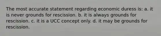 The most accurate statement regarding economic duress is: a. it is never grounds for rescission. b. it is always grounds for rescission. c. it is a UCC concept only. d. it may be grounds for rescission.