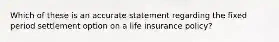 Which of these is an accurate statement regarding the fixed period settlement option on a life insurance policy?