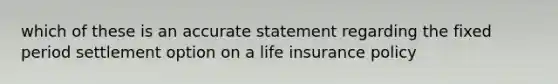 which of these is an accurate statement regarding the fixed period settlement option on a life insurance policy